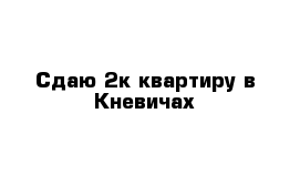 Сдаю 2к квартиру в Кневичах